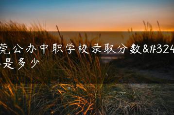 东莞公办中职学校录取分数线都是多少-广东技校排名网