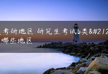 b类考研地区 研究生考试b类包括哪些地区-广东技校排名网