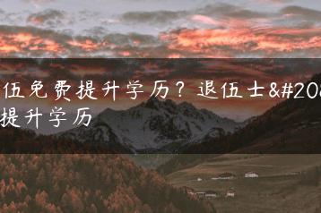 退伍免费提升学历？退伍士兵提升学历-广东技校排名网