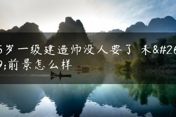 45岁一级建造师没人要了 未来前景怎么样-广东技校排名网