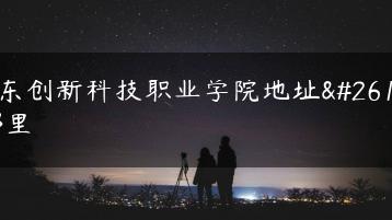 广东创新科技职业学院地址是哪里-广东技校排名网