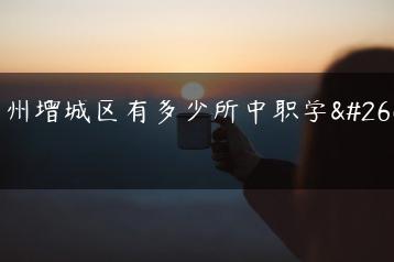 广州增城区有多少所中职学校-广东技校排名网