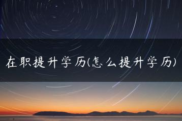 在职提升学历(怎么提升学历)-广东技校排名网