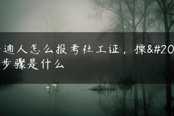 普通人怎么报考社工证，操作步骤是什么-广东技校排名网
