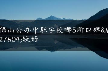 佛山公办中职学校哪5所口碑比较好-广东技校排名网