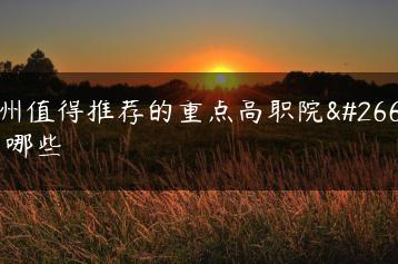 广州值得推荐的重点高职院校有哪些-广东技校排名网