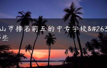 中山市排名前五的中专学校有哪些-广东技校排名网