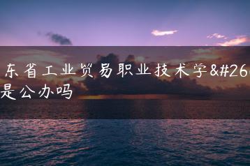 广东省工业贸易职业技术学校是公办吗-广东技校排名网