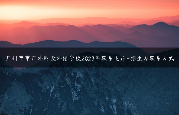 广州市市广外附设外语学校2023年联系电话-招生办联系方式