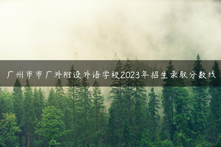 广州市市广外附设外语学校2023年招生录取分数线