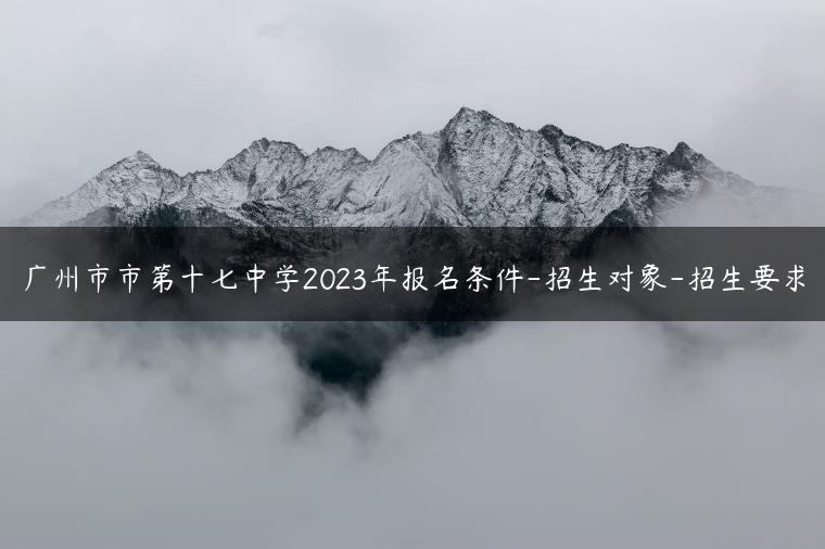 广州市市第十七中学2023年报名条件-招生对象-招生要求