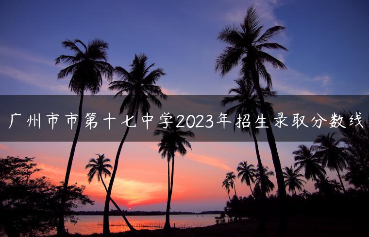 广州市市第十七中学2023年招生录取分数线