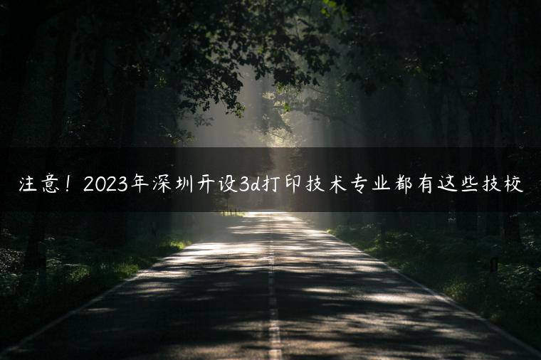 注意！2023年深圳开设3d打印技术专业都有这些技校