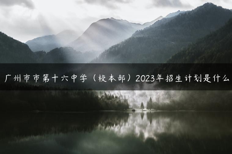 广州市市第十六中学（校本部）2023年招生计划是什么-广东技校排名网