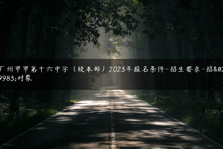 广州市市第十六中学（校本部）2023年报名条件-招生要求-招生对象-广东技校排名网