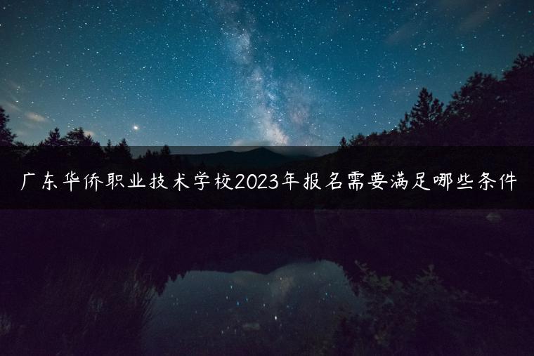 广东华侨职业技术学校2023年报名需要满足哪些条件-广东技校排名网