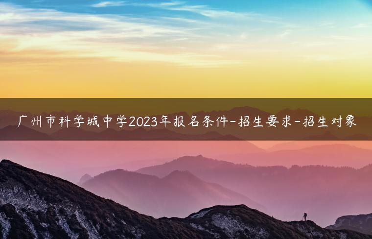 广州市科学城中学2023年报名条件-招生要求-招生对象-广东技校排名网