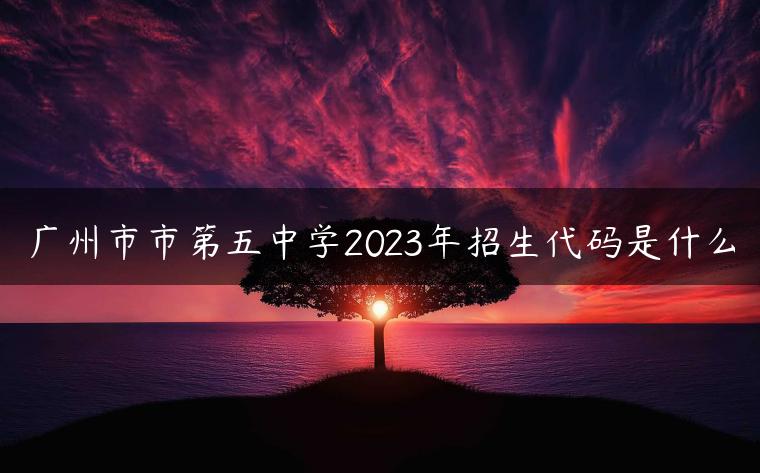 广州市市第五中学2023年招生代码是什么-广东技校排名网