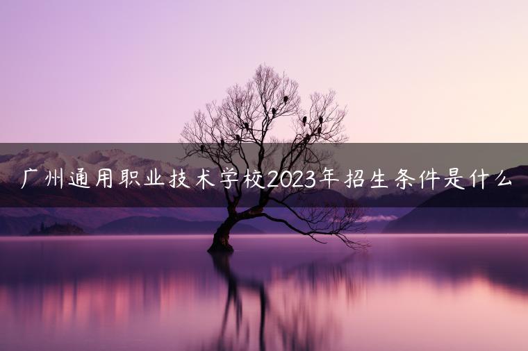 广州通用职业技术学校2023年招生条件是什么-广东技校排名网