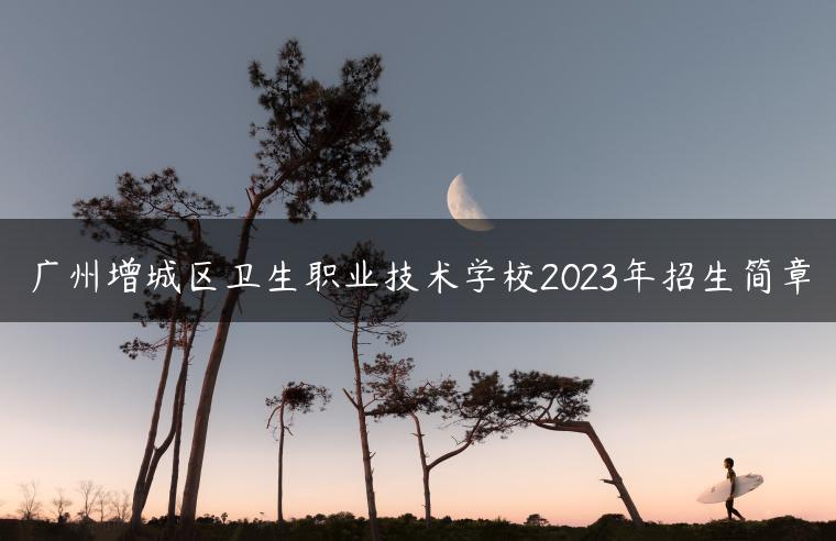 广州增城区卫生职业技术学校2023年招生简章-广东技校排名网