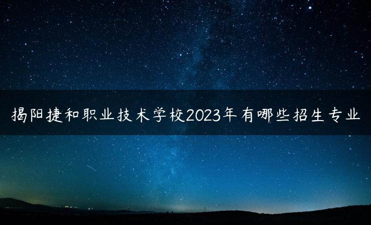 揭阳捷和职业技术学校2023年有哪些招生专业-广东技校排名网