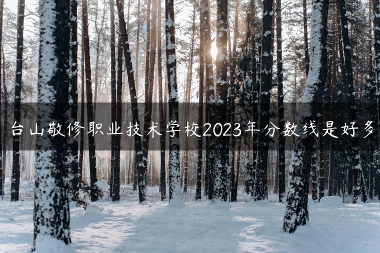 台山敬修职业技术学校2023年分数线是好多-广东技校排名网