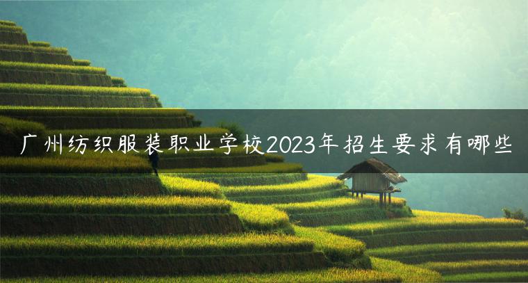 广州纺织服装职业学校2023年招生要求有哪些-广东技校排名网