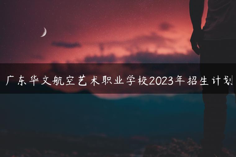 广东华文航空艺术职业学校2023年招生计划-广东技校排名网