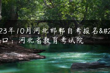 2023年10月河北邯郸自考报名入口：河北省教育考试院-广东技校排名网