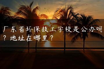 广东省环保技工学校是公办吗?地址在哪里?-广东技校排名网