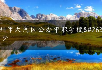 广州市天河区公办中职学校有多少-广东技校排名网