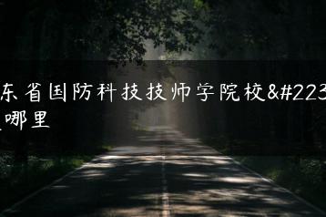 广东省国防科技技师学院校址是哪里-广东技校排名网