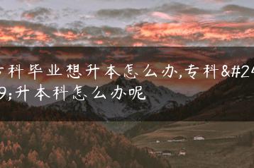 专科毕业想升本怎么办,专科想升本科怎么办呢-广东技校排名网