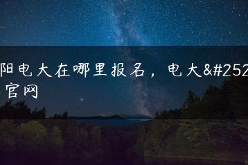 贵阳电大在哪里报名，电大报名官网-广东技校排名网