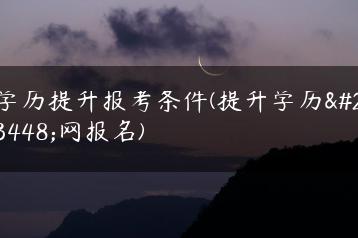 学历提升报考条件(提升学历官网报名)-广东技校排名网