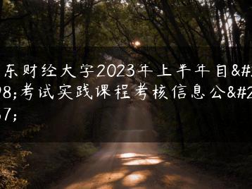 广东财经大学2023年上半年自学考试实践课程考核信息公布-广东技校排名网