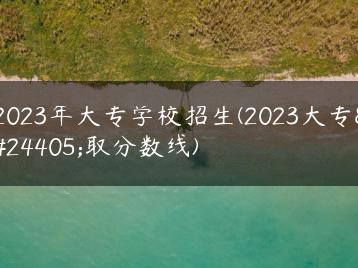 2023年大专学校招生(2023大专录取分数线)-广东技校排名网