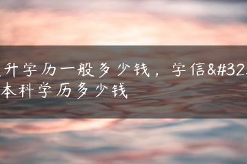提升学历一般多少钱，学信网本科学历多少钱-广东技校排名网