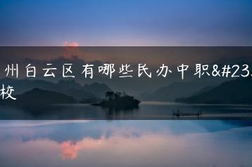广州白云区有哪些民办中职学校-广东技校排名网