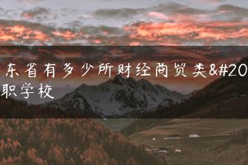 广东省有多少所财经商贸类中职学校-广东技校排名网