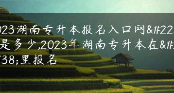 2023湖南专升本报名入口网址是多少,2023年湖南专升本在哪里报名-广东技校排名网