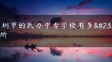 深圳市的民办中专学校有多少所-广东技校排名网