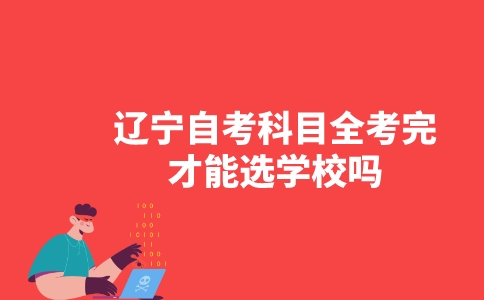 辽宁自考科目全考完才能选学校吗?-广东技校排名网