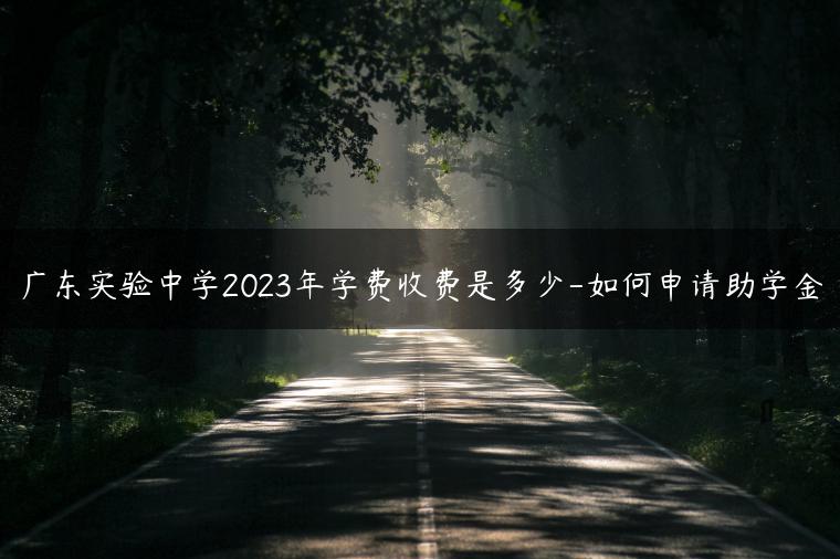广东实验中学2023年学费收费是多少-如何申请助学金-广东技校排名网