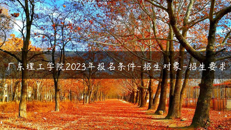 广东理工学院2023年报名条件-招生对象-招生要求-广东技校排名网
