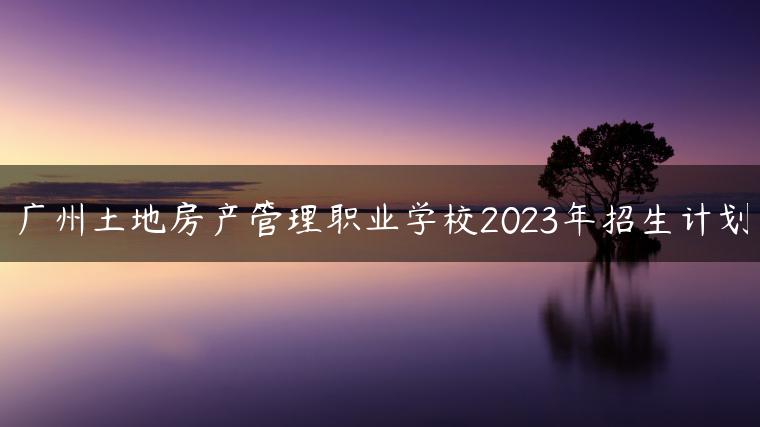 广州土地房产管理职业学校2023年招生计划-广东技校排名网