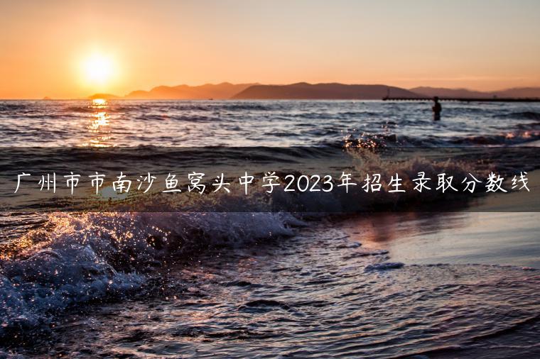 广州市市南沙鱼窝头中学2023年招生录取分数线-广东技校排名网