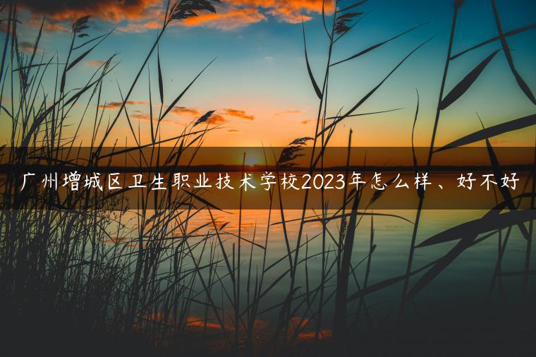 广州增城区卫生职业技术学校2023年怎么样、好不好-广东技校排名网