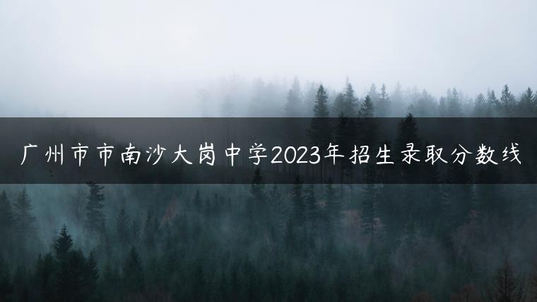 广州市市南沙大岗中学2023年招生录取分数线-广东技校排名网