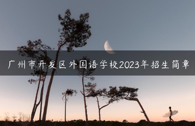 广州市开发区外国语学校2023年招生简章-广东技校排名网
